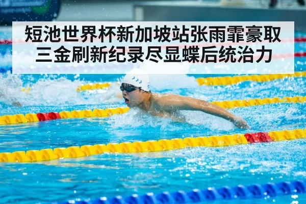 短池世界杯新加坡站张雨霏豪取三金刷新纪录尽显蝶后统治力