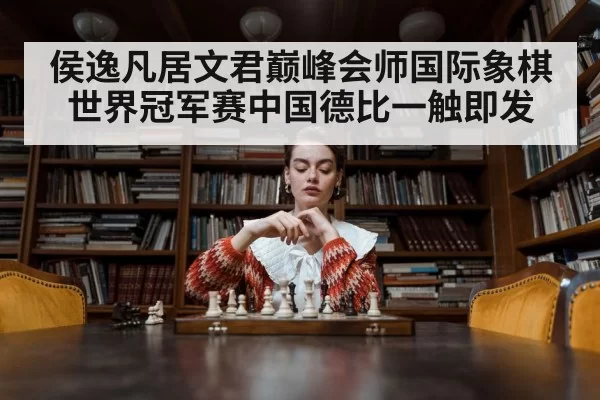侯逸凡居文君巅峰会师国际象棋世界冠军赛中国德比一触即发